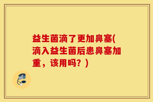 益生菌滴了更加鼻塞(滴入益生菌后患鼻塞加重，该用吗？)