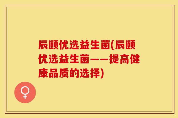 辰颐优选益生菌(辰颐优选益生菌——提高健康品质的选择) 辰颐优选益生菌(辰颐优选益生菌——提高健康品质的选择)