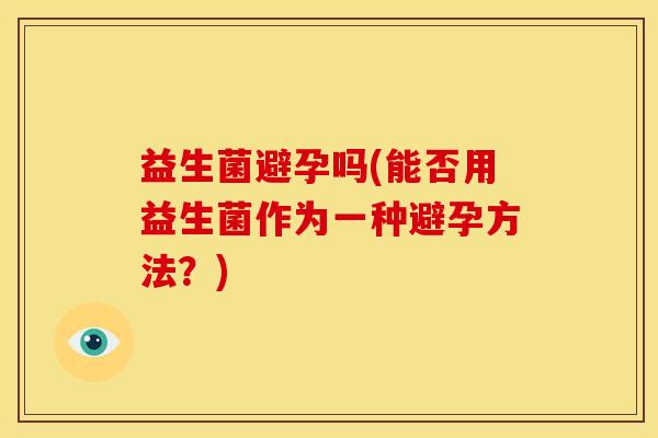 益生菌避孕吗(能否用益生菌作为一种避孕方法?) 益生菌避孕吗(能否用益生菌作为一种避孕方法?)