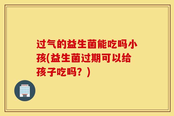 过气的益生菌能吃吗小孩(益生菌过期可以给孩子吃吗？)