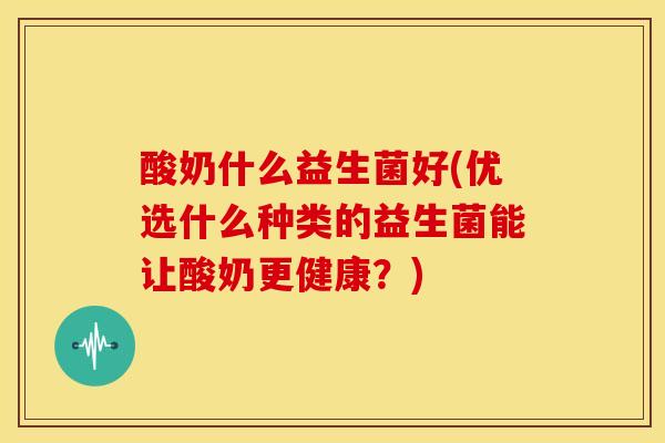 酸奶什么益生菌好(优选什么种类的益生菌能让酸奶更健康？)