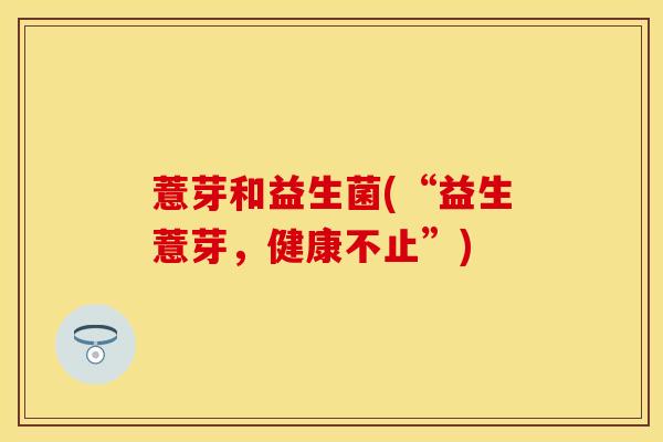 薏芽和益生菌(“益生薏芽，健康不止”)