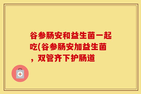 谷参肠安和益生菌一起吃(谷参肠安加益生菌，双管齐下护肠道