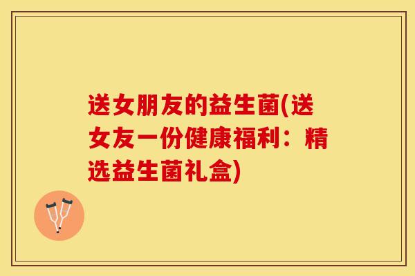 送女朋友的益生菌(送女友一份健康福利：精选益生菌礼盒)