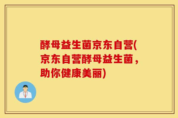 酵母益生菌京东自营(京东自营酵母益生菌，助你健康美丽)