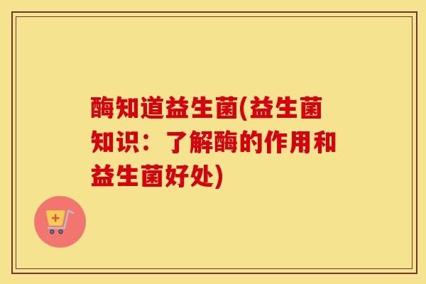 酶知道益生菌(益生菌知识：了解酶的作用和益生菌好处)