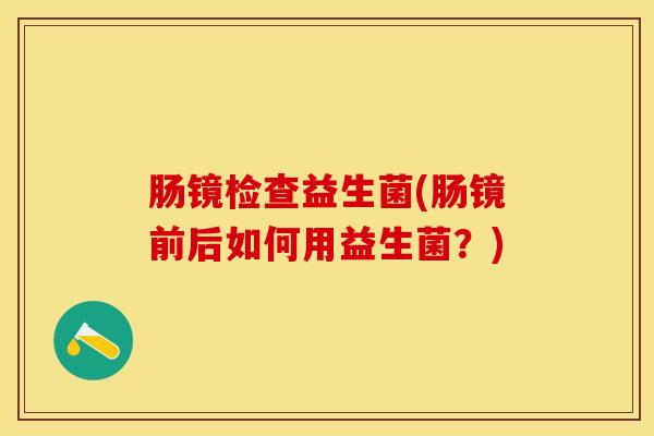 肠镜检查益生菌(肠镜前后如何用益生菌？)