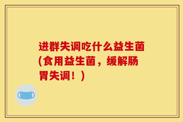 进群失调吃什么益生菌(食用益生菌，缓解肠胃失调！)