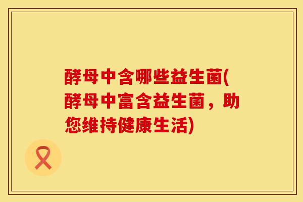 酵母中含哪些益生菌(酵母中富含益生菌，助您维持健康生活)