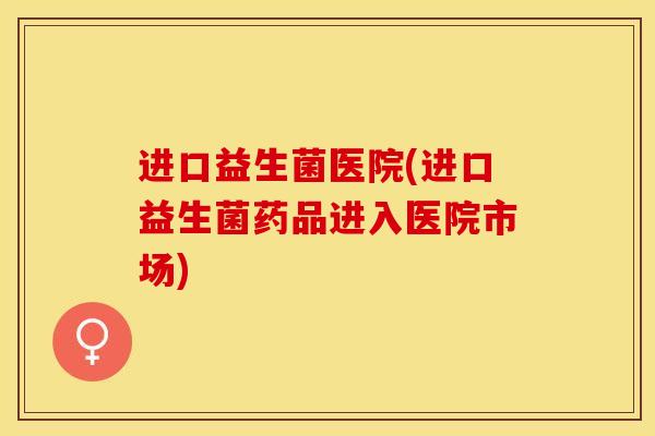 进口益生菌医院(进口益生菌药品进入医院市场)