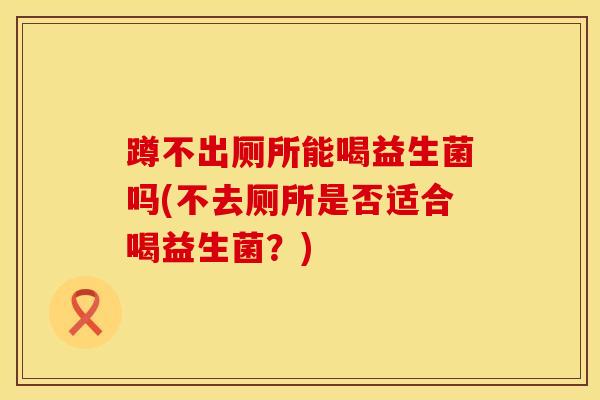 蹲不出厕所能喝益生菌吗(不去厕所是否适合喝益生菌？)