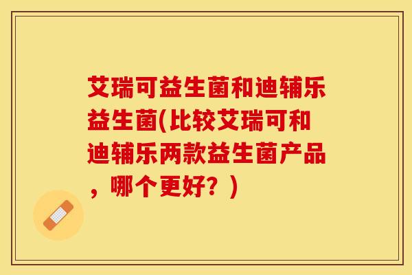 艾瑞可益生菌和迪辅乐益生菌(比较艾瑞可和迪辅乐两款益生菌产品，哪个更好？)