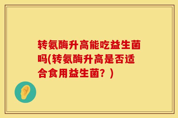 转氨酶升高能吃益生菌吗(转氨酶升高是否适合食用益生菌？)