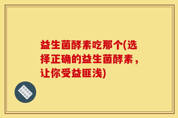 益生菌酵素吃那个(选择正确的益生菌酵素，让你受益匪浅)