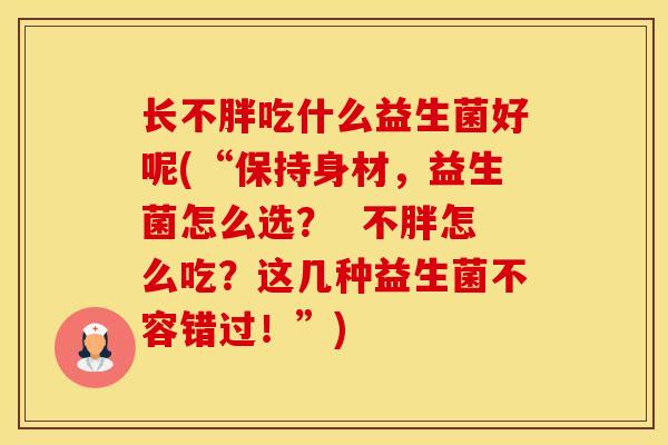 长不胖吃什么益生菌好呢(“保持身材,益生菌怎么选? 不胖怎么吃?这几种益生菌不容错过!”) 长不胖吃什么益生菌好呢(“保持身材,益生菌怎么选? 不胖怎么吃?这几种益生菌不容错过!”)