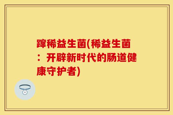 蹿稀益生菌(稀益生菌:开辟新时代的肠道健康守护者) 蹿稀益生菌(稀益生菌:开辟新时代的肠道健康守护者)