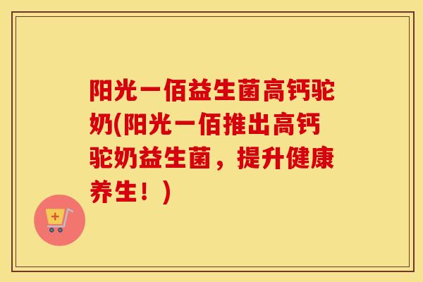 阳光一佰益生菌高钙驼奶(阳光一佰推出高钙驼奶益生菌，提升健康养生！)