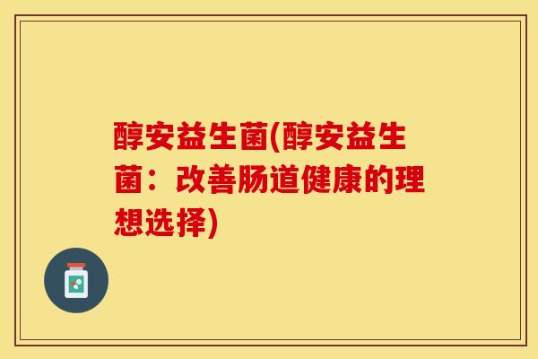 醇安益生菌(醇安益生菌:改善肠道健康的理想选择) 醇安益生菌(醇安益生菌:改善肠道健康的理想选择)