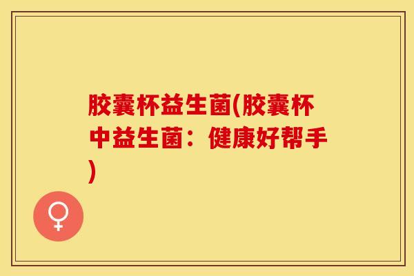 胶囊杯益生菌(胶囊杯中益生菌：健康好帮手)