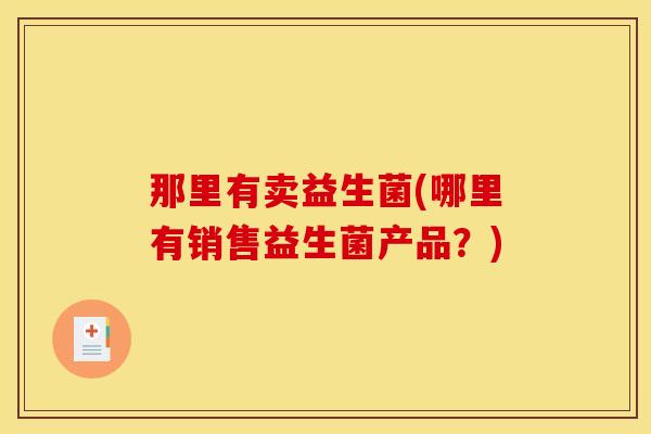 那里有卖益生菌(哪里有销售益生菌产品?) 那里有卖益生菌(哪里有销售益生菌产品?)