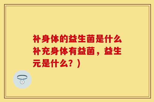 补身体的益生菌是什么补充身体有益菌,益生元是什么?) 补身体的益生菌是什么补充身体有益菌,益生元是什么?)