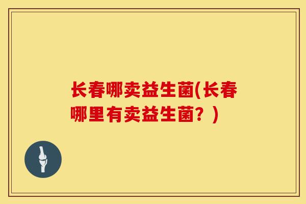 长春哪卖益生菌(长春哪里有卖益生菌?) 长春哪卖益生菌(长春哪里有卖益生菌?)