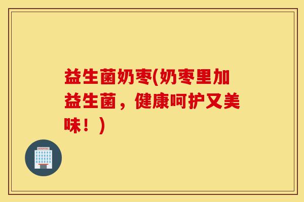 益生菌奶枣(奶枣里加益生菌,健康呵护又美味!) 益生菌奶枣(奶枣里加益生菌,健康呵护又美味!)