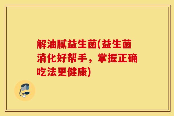 解油腻益生菌(益生菌消化好帮手,掌握正确吃法更健康) 解油腻益生菌(益生菌消化好帮手,掌握正确吃法更健康)