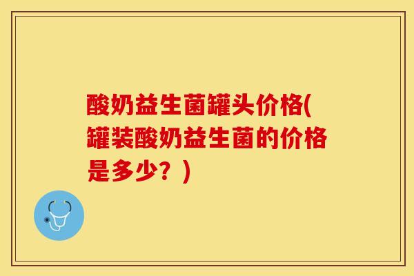 酸奶益生菌罐头价格(罐装酸奶益生菌的价格是多少?) 酸奶益生菌罐头价格(罐装酸奶益生菌的价格是多少?)
