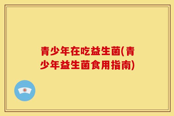 青少年在吃益生菌(青少年益生菌食用指南)