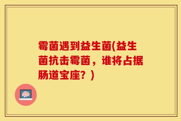 霉菌遇到益生菌(益生菌抗击霉菌，谁将占据肠道宝座？)