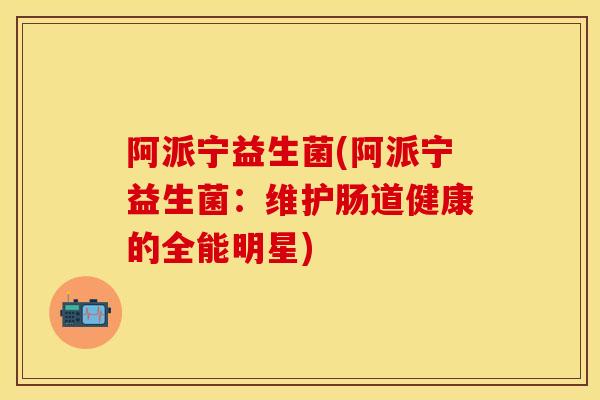 阿派宁益生菌(阿派宁益生菌：维护肠道健康的全能明星)