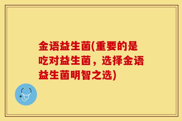金语益生菌(重要的是吃对益生菌,选择金语益生菌明智之选) 金语益生菌(重要的是吃对益生菌,选择金语益生菌明智之选)