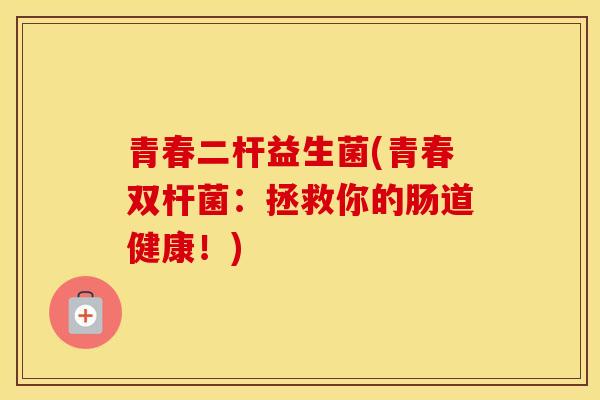 青春二杆益生菌(青春双杆菌：拯救你的肠道健康！)