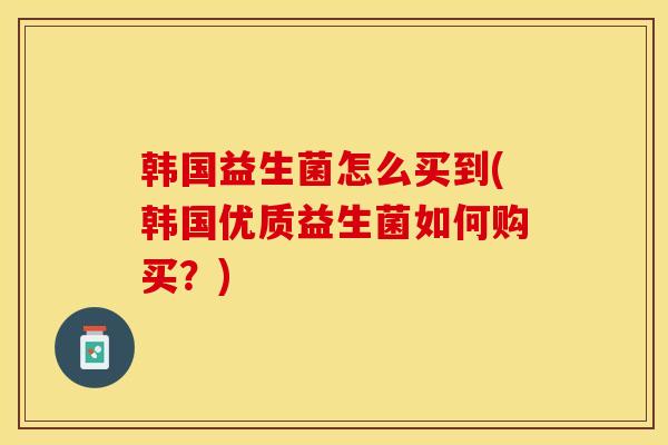 韩国益生菌怎么买到(韩国优质益生菌如何购买?) 韩国益生菌怎么买到(韩国优质益生菌如何购买?)