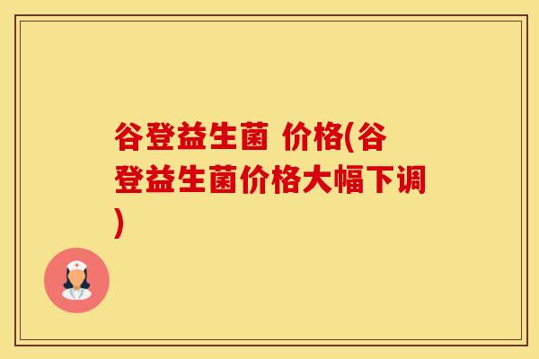 谷登益生菌 价格(谷登益生菌价格大幅下调)