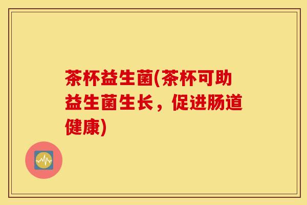 茶杯益生菌(茶杯可助益生菌生长，促进肠道健康)