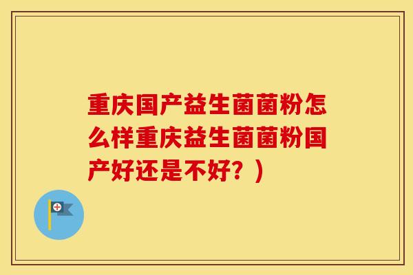 重庆国产益生菌菌粉怎么样重庆益生菌菌粉国产好还是不好？)