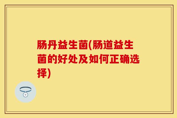 肠丹益生菌(肠道益生菌的好处及如何正确选择)