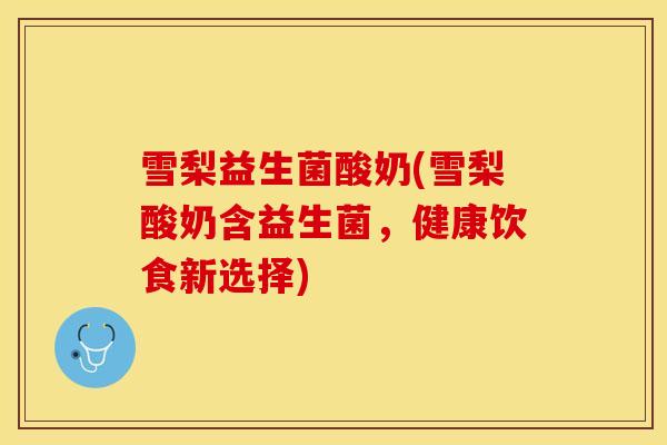 雪梨益生菌酸奶(雪梨酸奶含益生菌,健康饮食新选择) 雪梨益生菌酸奶(雪梨酸奶含益生菌,健康饮食新选择)