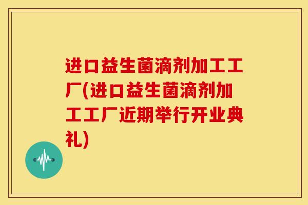 进口益生菌滴剂加工工厂(进口益生菌滴剂加工工厂近期举行开业典礼) 进口益生菌滴剂加工工厂(进口益生菌滴剂加工工厂近期举行开业典礼)