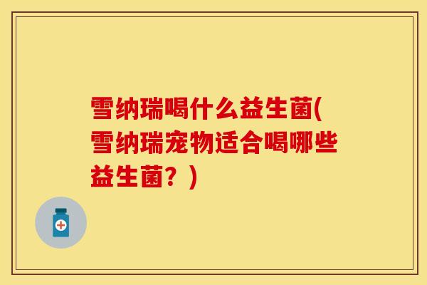 雪纳瑞喝什么益生菌(雪纳瑞宠物适合喝哪些益生菌？)