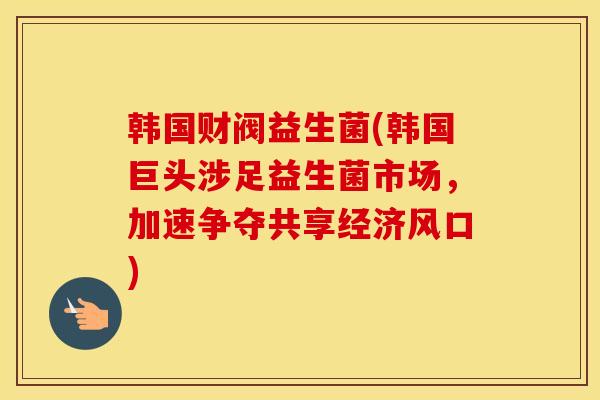 韩国财阀益生菌(韩国巨头涉足益生菌市场，加速争夺共享经济风口)