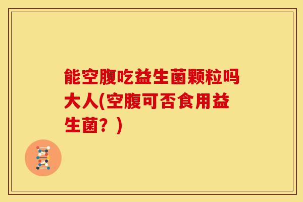 能空腹吃益生菌颗粒吗大人(空腹可否食用益生菌？)