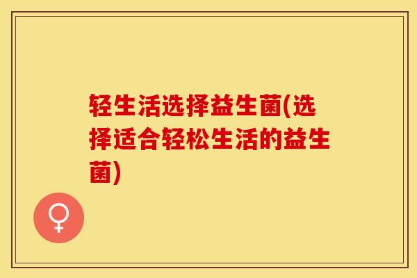 轻生活选择益生菌(选择适合轻松生活的益生菌) 轻生活选择益生菌(选择适合轻松生活的益生菌)