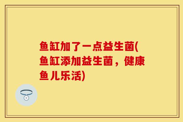 鱼缸加了一点益生菌(鱼缸添加益生菌,健康鱼儿乐活) 鱼缸加了一点益生菌(鱼缸添加益生菌,健康鱼儿乐活)