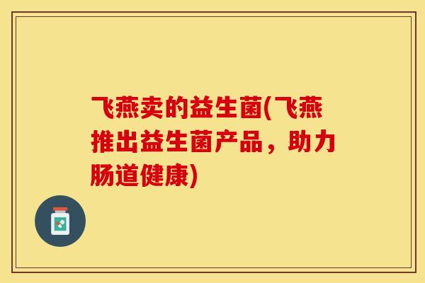 飞燕卖的益生菌(飞燕推出益生菌产品,助力肠道健康) 飞燕卖的益生菌(飞燕推出益生菌产品,助力肠道健康)