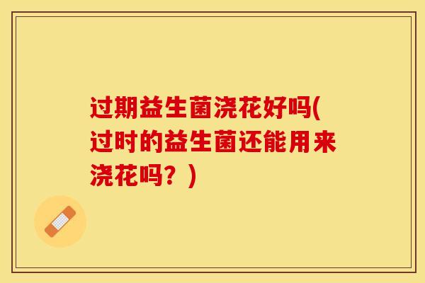 过期益生菌浇花好吗(过时的益生菌还能用来浇花吗？)