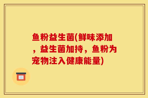 鱼粉益生菌(鲜味添加，益生菌加持，鱼粉为宠物注入健康能量)