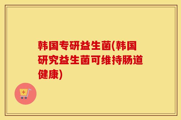 韩国专研益生菌(韩国研究益生菌可维持肠道健康)
